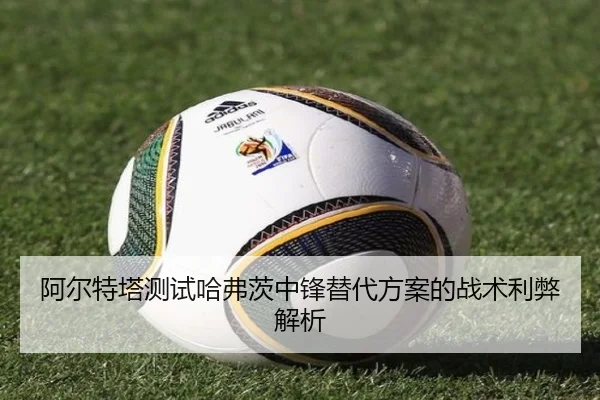 阿尔特塔测试哈弗茨中锋替代方案的战术利弊解析