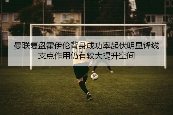 曼联复盘霍伊伦背身成功率起伏明显锋线支点作用仍有较大提升空间